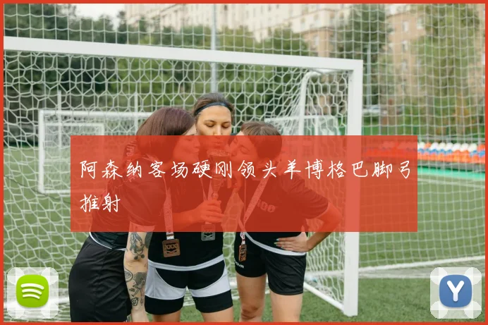 阿森纳客场硬刚领头羊博格巴脚弓推射