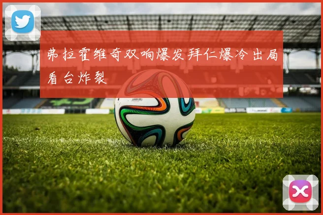 弗拉霍维奇双响爆发拜仁爆冷出局看台炸裂