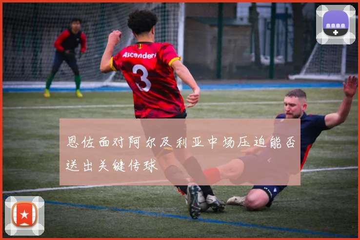 恩佐面对阿尔及利亚中场压迫能否送出关键传球