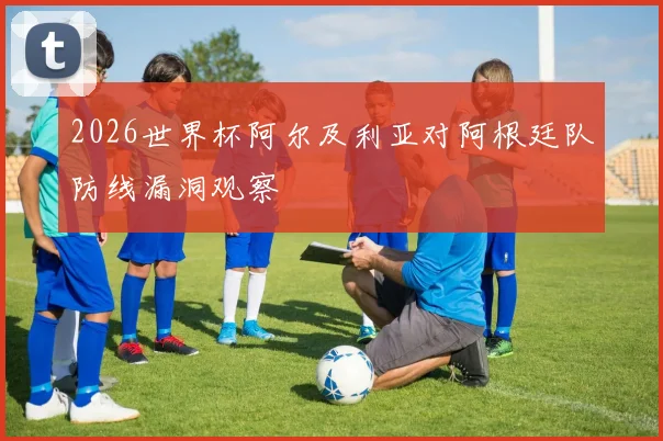 2026世界杯阿尔及利亚对阿根廷队防线漏洞观察