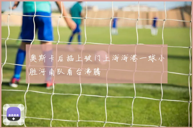 奥斯卡后插上破门上海海港一球小胜河南队看台沸腾