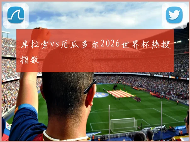 库拉索vs厄瓜多尔2026世界杯热搜指数