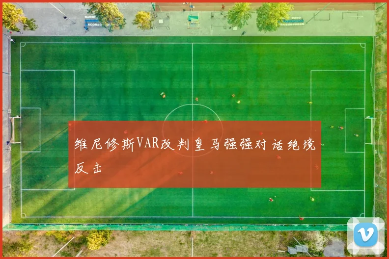 维尼修斯VAR改判皇马强强对话绝境反击