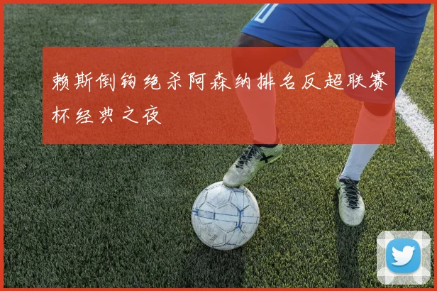 赖斯倒钩绝杀阿森纳排名反超联赛杯经典之夜