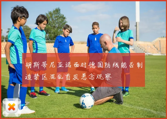 胡斯蒂尼亚诺面对德国防线能否制造禁区混乱首发悬念观察