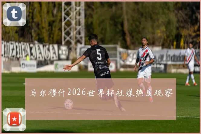 马尔穆什2026世界杯社媒热度观察