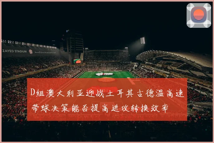 D组澳大利亚迎战土耳其古德温高速带球决策能否提高进攻转换效率