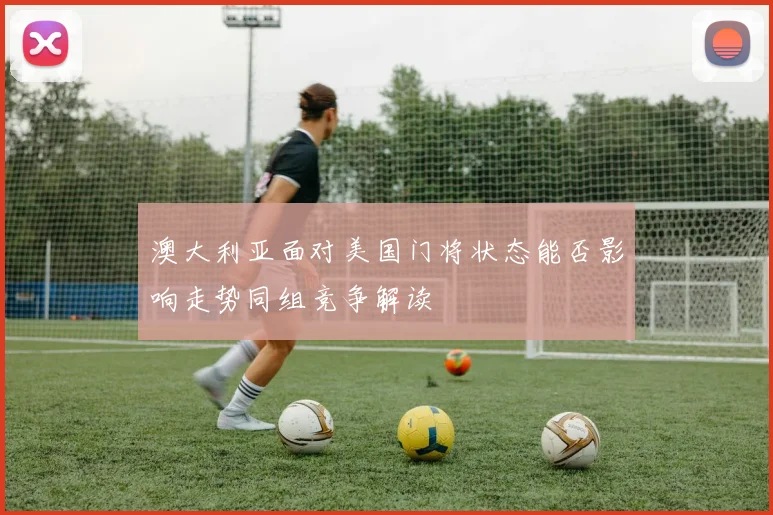 澳大利亚面对美国门将状态能否影响走势同组竞争解读