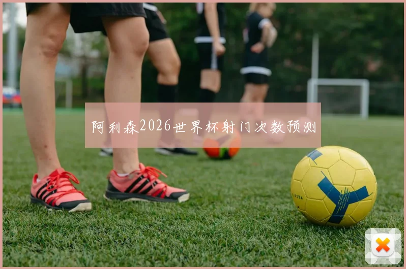 阿利森2026世界杯射门次数预测