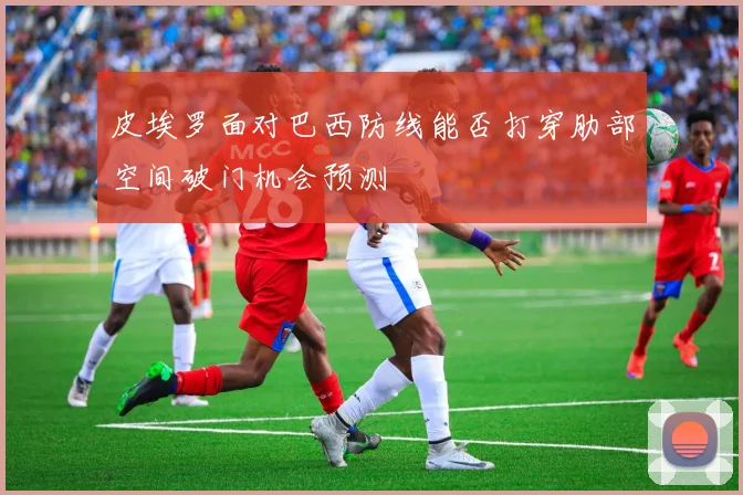 皮埃罗面对巴西防线能否打穿肋部空间破门机会预测