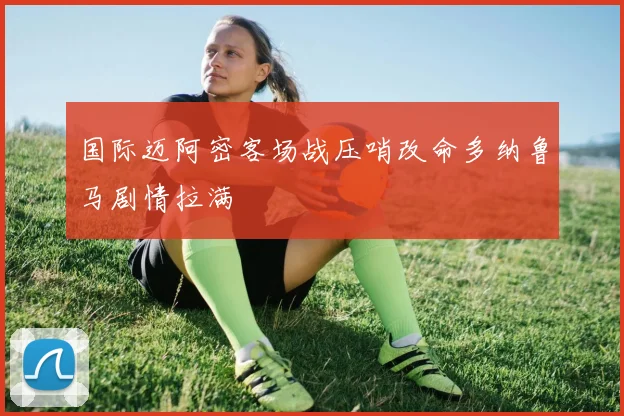 国际迈阿密客场战压哨改命多纳鲁马剧情拉满