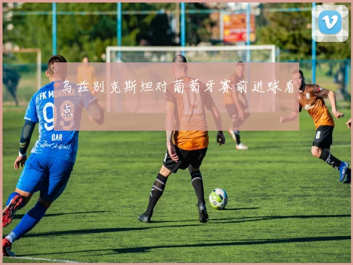 乌兹别克斯坦对葡萄牙赛前进球看点