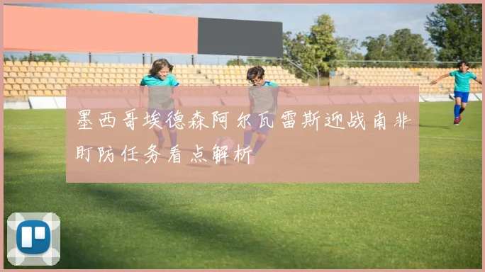 墨西哥埃德森阿尔瓦雷斯迎战南非盯防任务看点解析