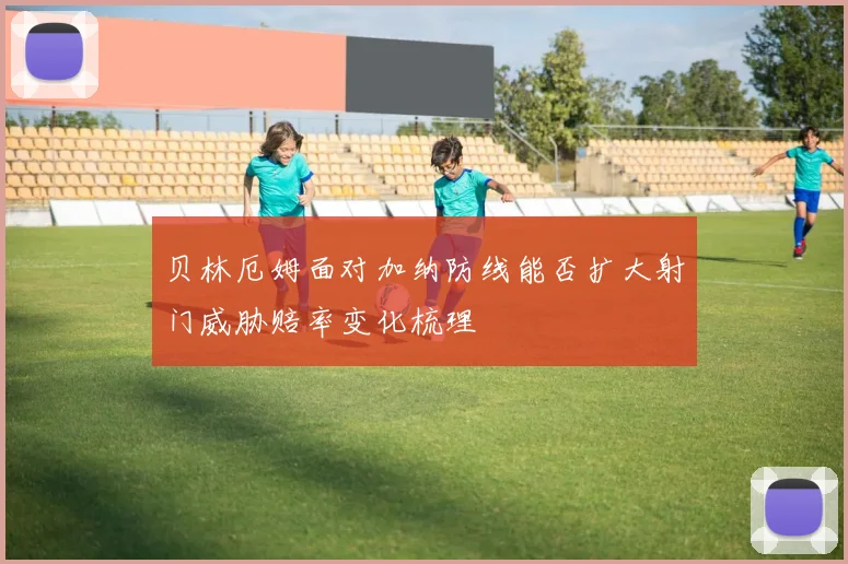 贝林厄姆面对加纳防线能否扩大射门威胁赔率变化梳理