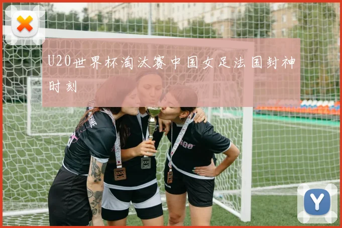U20世界杯淘汰赛中国女足法国封神时刻