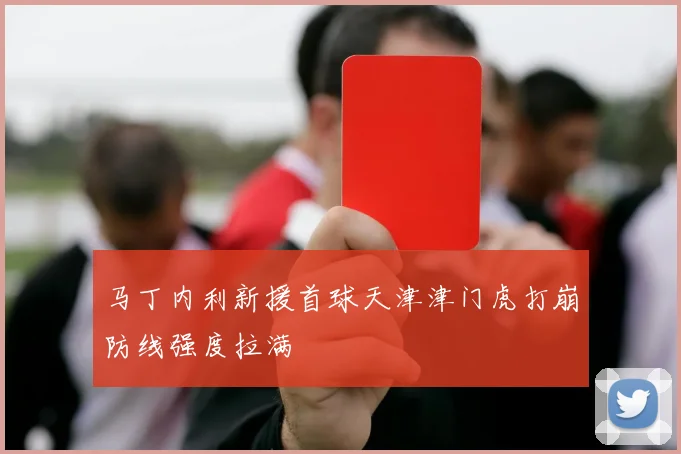 马丁内利新援首球天津津门虎打崩防线强度拉满