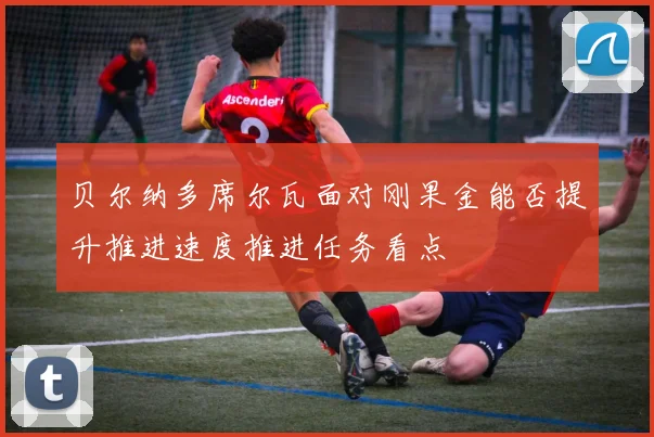 贝尔纳多席尔瓦面对刚果金能否提升推进速度推进任务看点