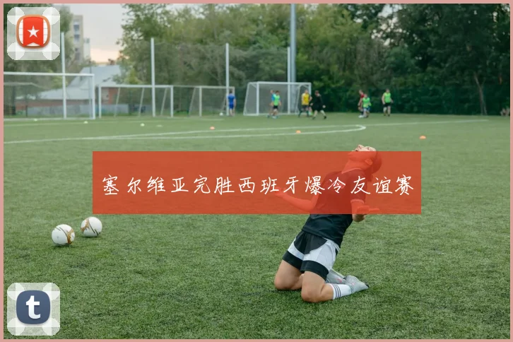 塞尔维亚完胜西班牙爆冷友谊赛