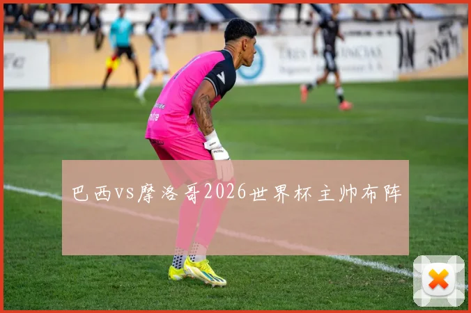 巴西vs摩洛哥2026世界杯主帅布阵