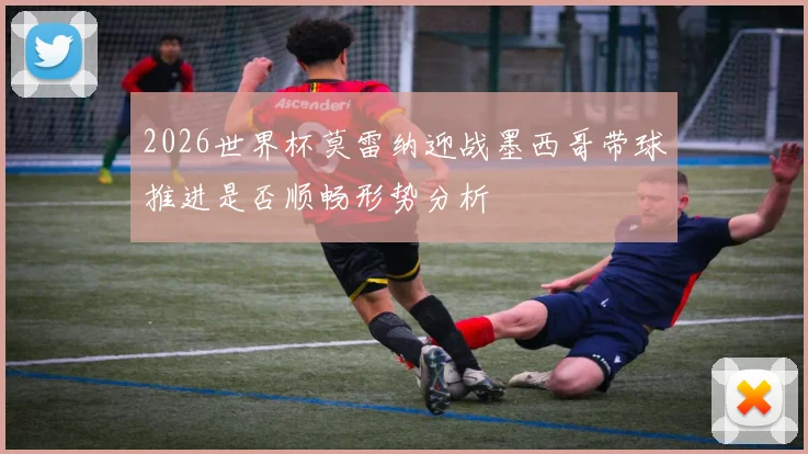 2026世界杯莫雷纳迎战墨西哥带球推进是否顺畅形势分析