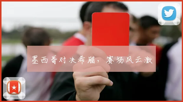 墨西哥对决希腊，赛场风云激