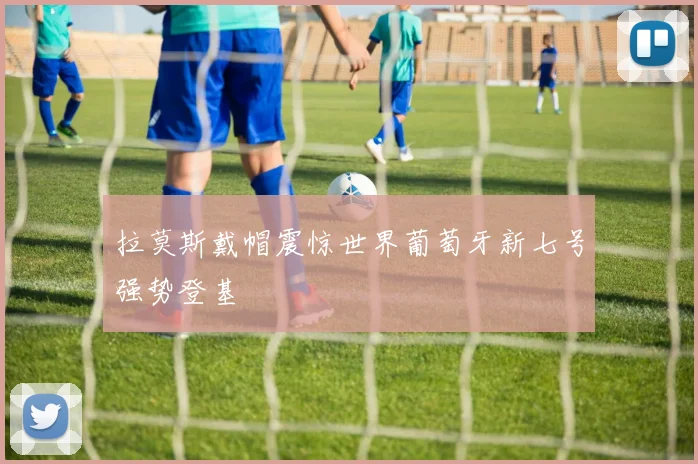 拉莫斯戴帽震惊世界葡萄牙新七号强势登基