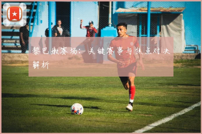 黎巴嫩赛场：关键赛事与焦点对决解析