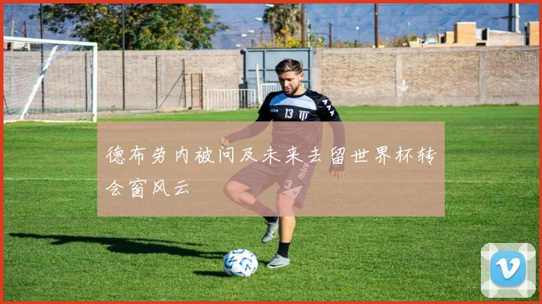 德布劳内被问及未来去留世界杯转会窗风云