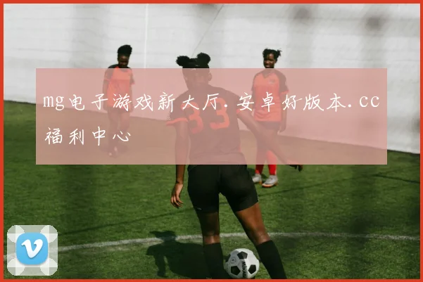 mg电子游戏新大厅.安卓好版本.cc福利中心