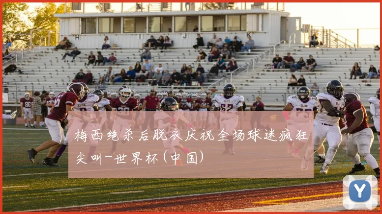 梅西绝杀后脱衣庆祝全场球迷疯狂尖叫-世界杯(中国)