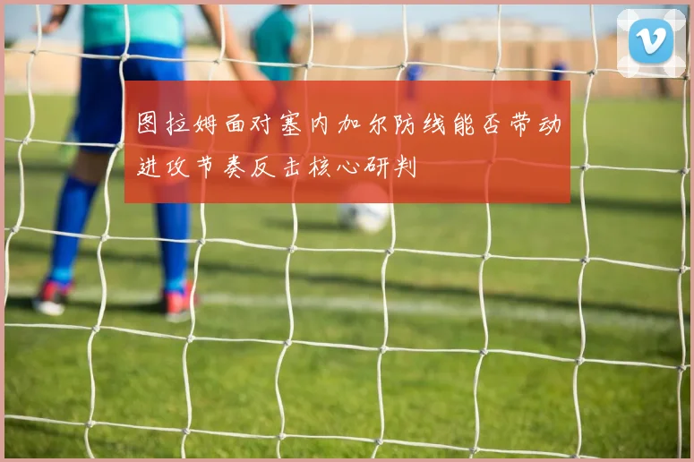 图拉姆面对塞内加尔防线能否带动进攻节奏反击核心研判