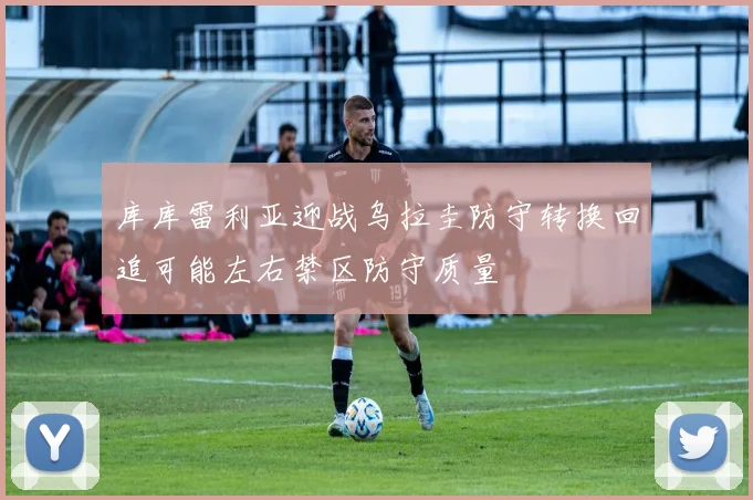 库库雷利亚迎战乌拉圭防守转换回追可能左右禁区防守质量