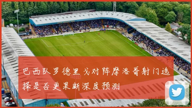 巴西队罗德里戈对阵摩洛哥射门选择是否更果断深度预测