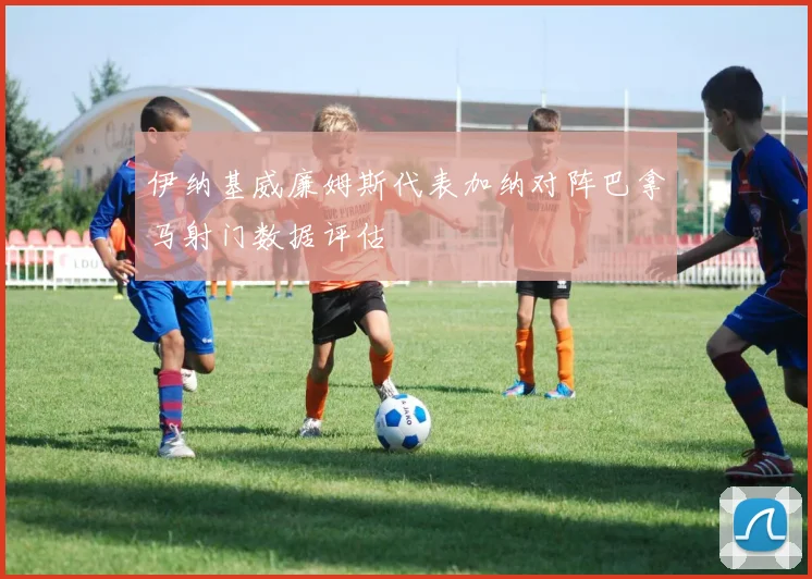 伊纳基威廉姆斯代表加纳对阵巴拿马射门数据评估