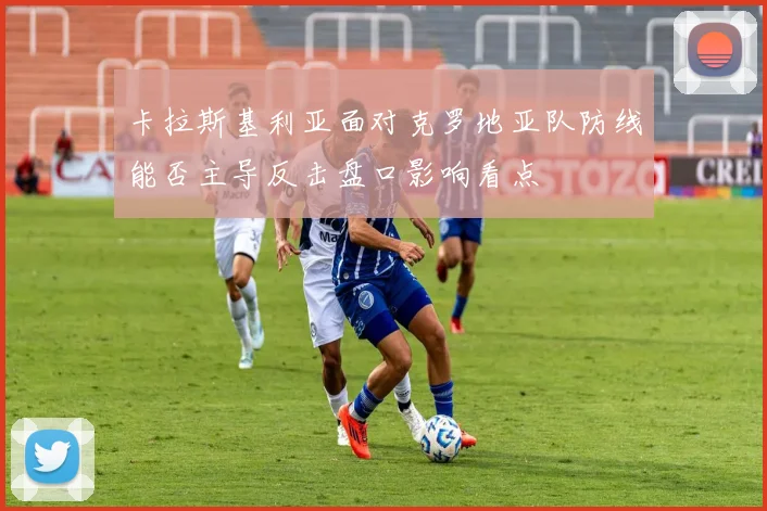 卡拉斯基利亚面对克罗地亚队防线能否主导反击盘口影响看点