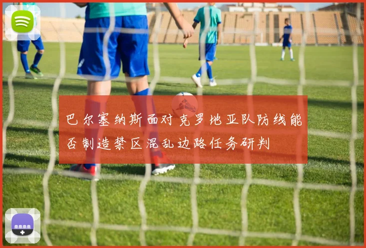 巴尔塞纳斯面对克罗地亚队防线能否制造禁区混乱边路任务研判