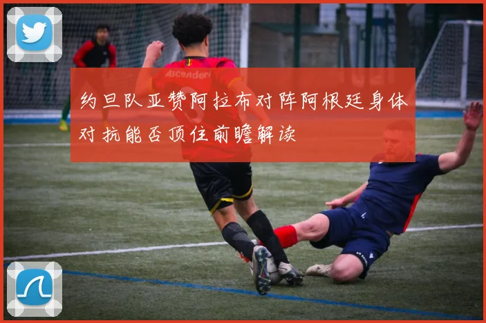 约旦队亚赞阿拉布对阵阿根廷身体对抗能否顶住前瞻解读
