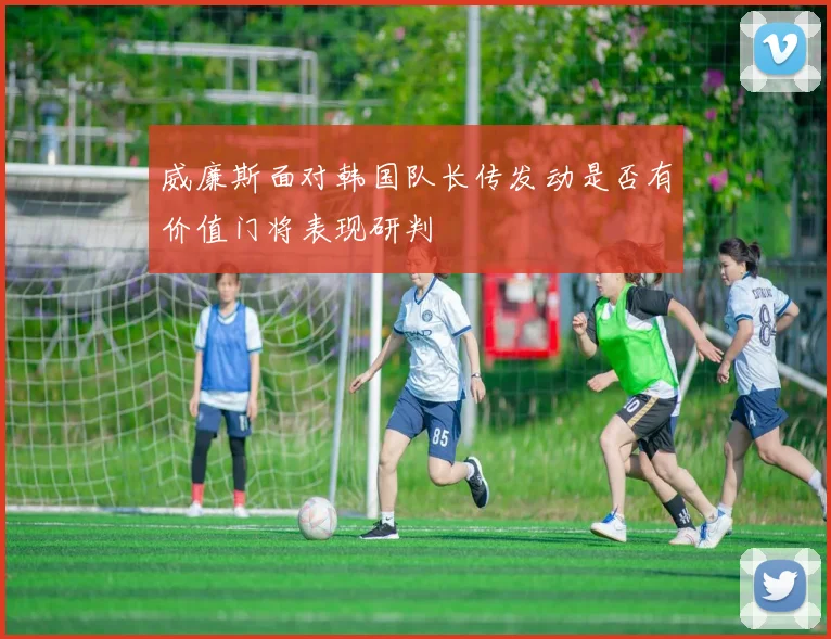 威廉斯面对韩国队长传发动是否有价值门将表现研判