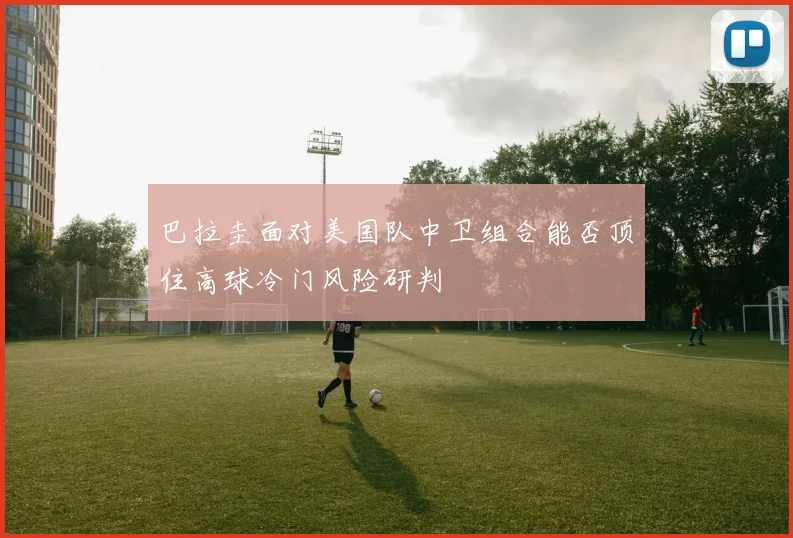巴拉圭面对美国队中卫组合能否顶住高球冷门风险研判