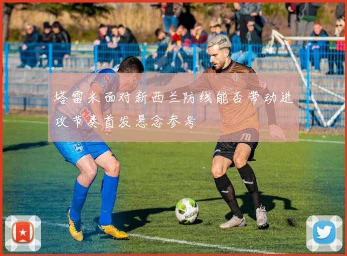 塔雷米面对新西兰防线能否带动进攻节奏首发悬念参考