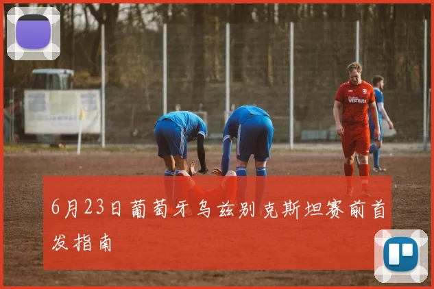 6月23日葡萄牙乌兹别克斯坦赛前首发指南