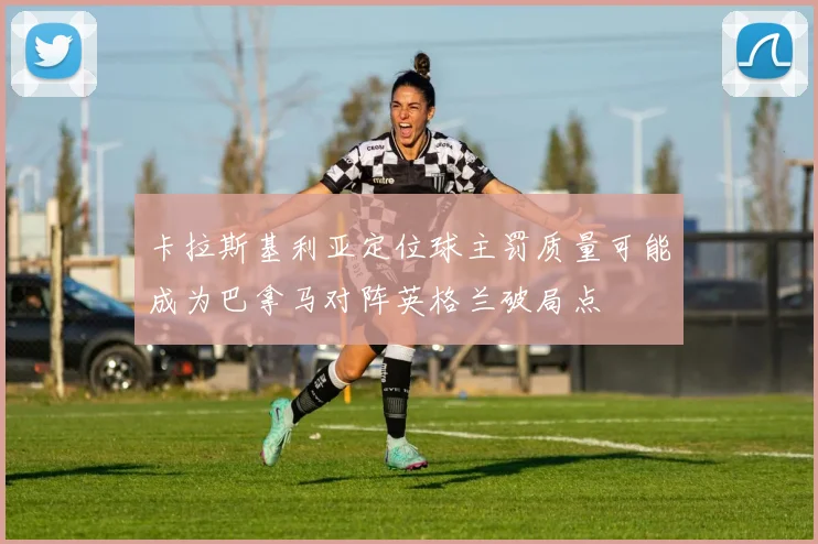 卡拉斯基利亚定位球主罚质量可能成为巴拿马对阵英格兰破局点