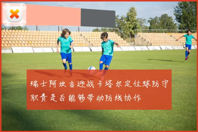 瑞士阿坎吉迎战卡塔尔定位球防守职责是否能够带动防线协作