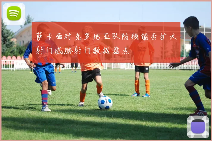 萨卡面对克罗地亚队防线能否扩大射门威胁射门数据盘点