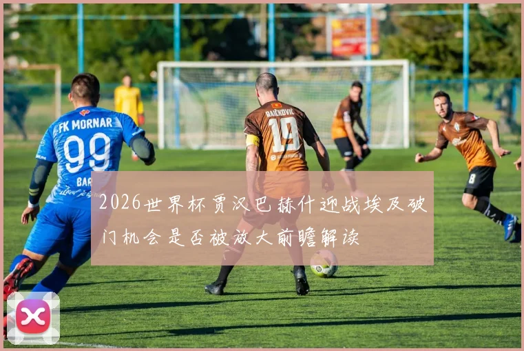 2026世界杯贾汉巴赫什迎战埃及破门机会是否被放大前瞻解读
